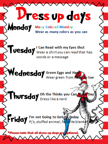 Dress up days for Dr. Seuss Week Monday- wear as many colors as you can. Tuesday- wear a shirt you can read that has words or a message. Wednesday- wear green from head to toe. Thursday- Dress like a Nerd. Friday- Pj's stuffed animals, favorite blanket. 
